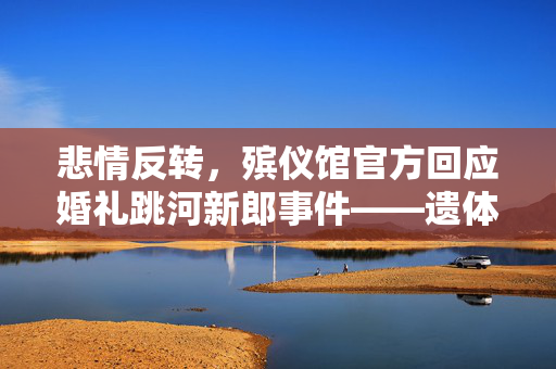 悲情反转，殡仪馆官方回应婚礼跳河新郎事件——遗体已寻获，爱与遗憾的深刻启示