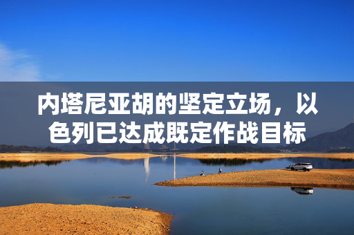 内塔尼亚胡的坚定立场，以色列已达成既定作战目标