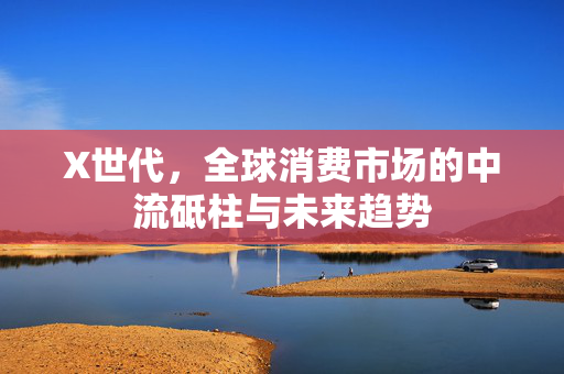 X世代，全球消费市场的中流砥柱与未来趋势