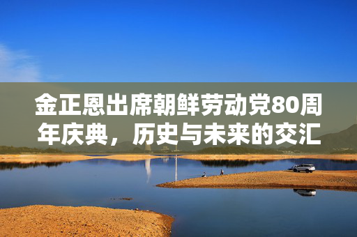 金正恩出席朝鲜劳动党80周年庆典，历史与未来的交汇点