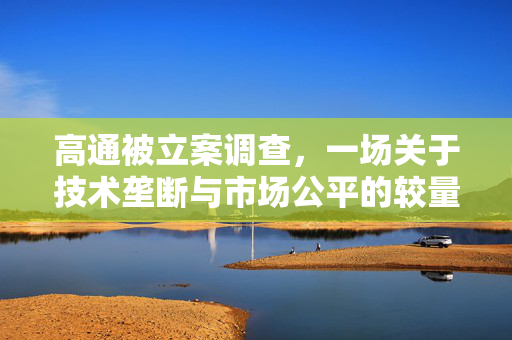 高通被立案调查，一场关于技术垄断与市场公平的较量