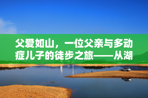 父爱如山，一位父亲与多动症儿子的徒步之旅——从湖南到山东的非凡旅程