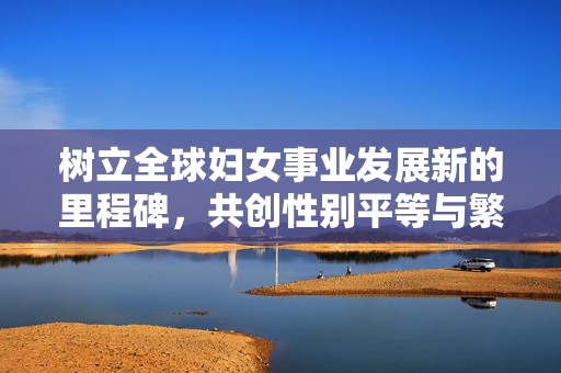 树立全球妇女事业发展新的里程碑，共创性别平等与繁荣的未来