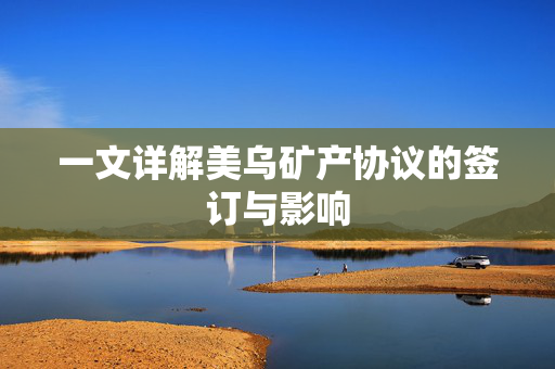 一文详解美乌矿产协议的签订与影响