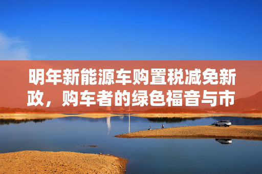 明年新能源车购置税减免新政，购车者的绿色福音与市场新机遇