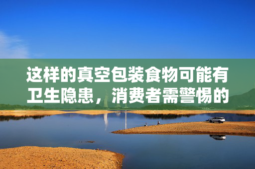 这样的真空包装食物可能有卫生隐患，消费者需警惕的食品安全问题