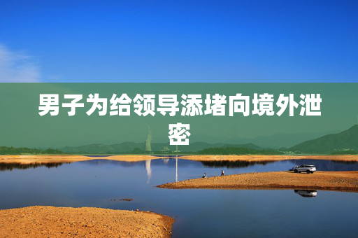 男子为给领导添堵向境外泄密