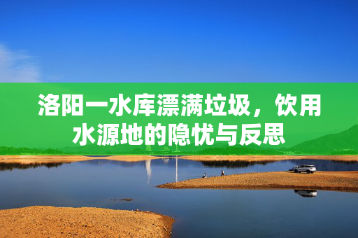洛阳一水库漂满垃圾，饮用水源地的隐忧与反思