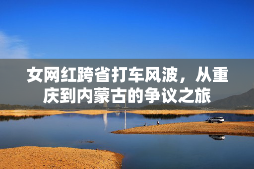 女网红跨省打车风波，从重庆到内蒙古的争议之旅