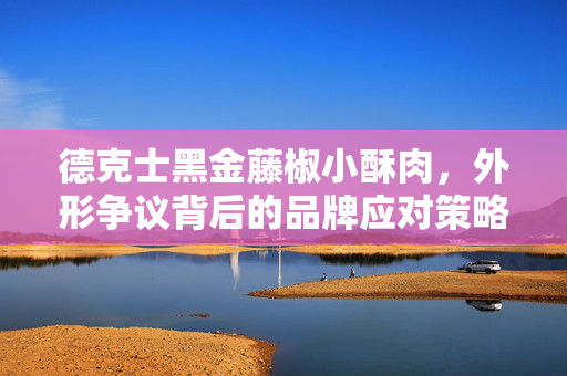 德克士黑金藤椒小酥肉，外形争议背后的品牌应对策略