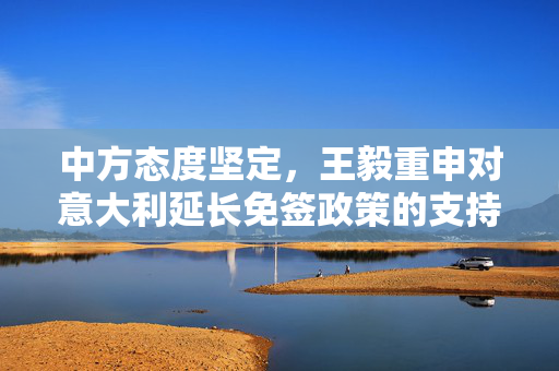 中方态度坚定，王毅重申对意大利延长免签政策的支持与期待