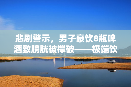 悲剧警示，男子豪饮8瓶啤酒致膀胱被撑破——极端饮酒的沉重代价