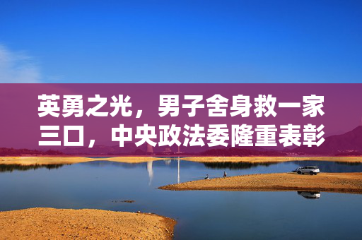 英勇之光，男子舍身救一家三口，中央政法委隆重表彰的壮举