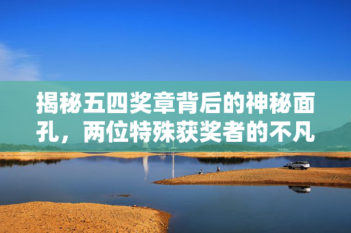 揭秘五四奖章背后的神秘面孔，两位特殊获奖者的不凡历程