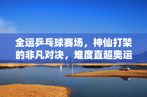 全运乒乓球赛场，神仙打架的非凡对决，难度直超奥运的激情盛宴