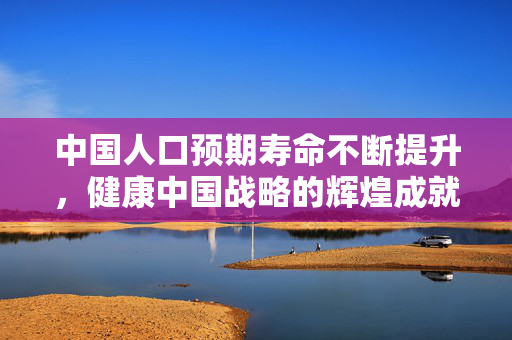 中国人口预期寿命不断提升，健康中国战略的辉煌成就