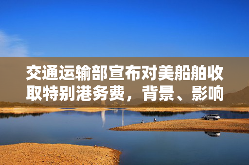 交通运输部宣布对美船舶收取特别港务费，背景、影响与展望