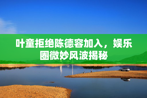 叶童拒绝陈德容加入，娱乐圈微妙风波揭秘