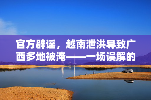 官方辟谣，越南泄洪导致广西多地被淹——一场误解的澄清之旅