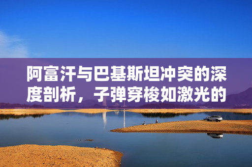 阿富汗与巴基斯坦冲突的深度剖析，子弹穿梭如激光的残酷现实