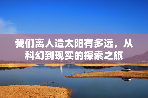 我们离人造太阳有多远，从科幻到现实的探索之旅