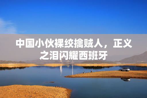 中国小伙裸绞擒贼人，正义之泪闪耀西班牙