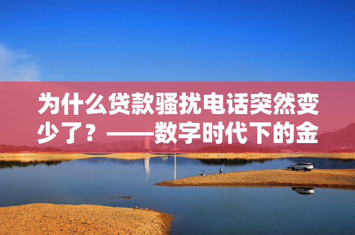 为什么贷款骚扰电话突然变少了？——数字时代下的金融安全新趋势