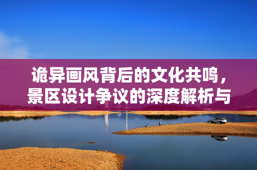 诡异画风背后的文化共鸣，景区设计争议的深度解析与正面回应