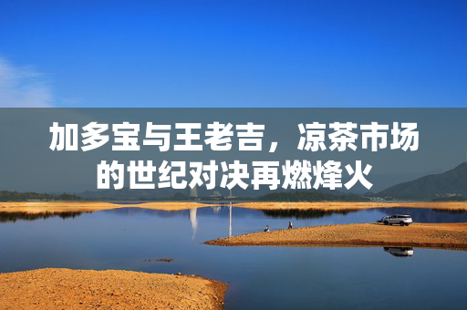 加多宝与王老吉，凉茶市场的世纪对决再燃烽火