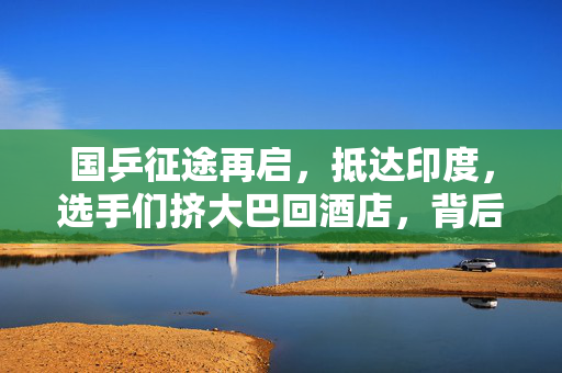 国乒征途再启，抵达印度，选手们挤大巴回酒店，背后的汗水与荣耀