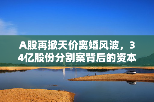 A股再掀天价离婚风波，34亿股份分割案背后的资本与情感博弈