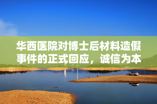 华西医院对博士后材料造假事件的正式回应，诚信为本，严守学术道德