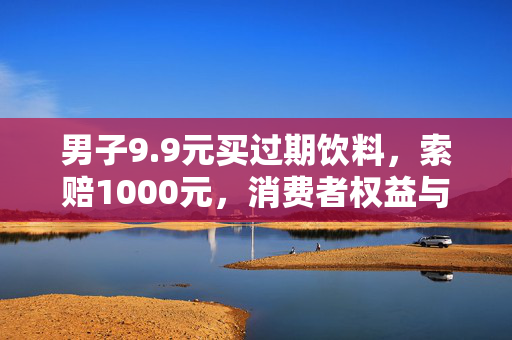 男子9.9元买过期饮料，索赔1000元，消费者权益与商家责任的较量