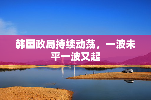 韩国政局持续动荡，一波未平一波又起