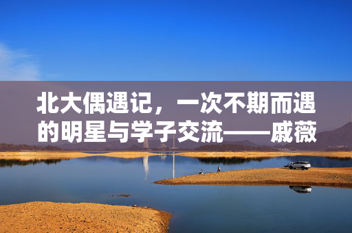 北大偶遇记，一次不期而遇的明星与学子交流——戚薇现身北大考场，引发热议