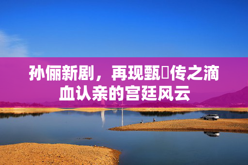 孙俪新剧，再现甄嬛传之滴血认亲的宫廷风云