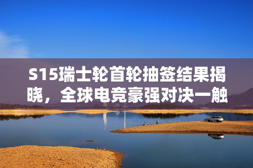 S15瑞士轮首轮抽签结果揭晓，全球电竞豪强对决一触即发