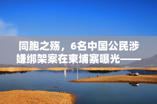 同胞之殇，6名中国公民涉嫌绑架案在柬埔寨曝光——中柬警方携手打击跨国犯罪的又一例证