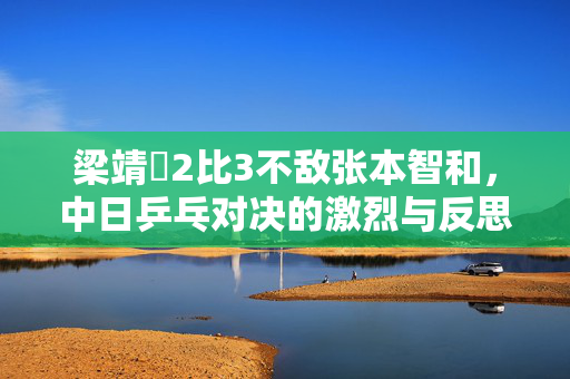 梁靖崑2比3不敌张本智和，中日乒乓对决的激烈与反思