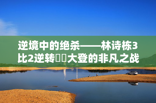 逆境中的绝杀——林诗栋3比2逆转篠塚大登的非凡之战