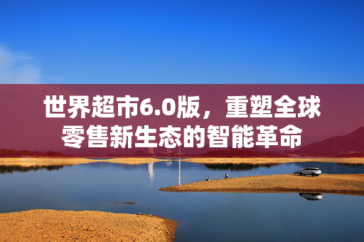 世界超市6.0版，重塑全球零售新生态的智能革命