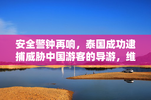 安全警钟再响，泰国成功逮捕威胁中国游客的导游，维护旅游安全新篇章