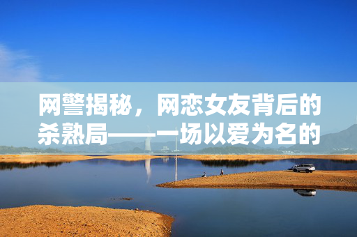 网警揭秘，网恋女友背后的杀熟局——一场以爱为名的网络诈骗
