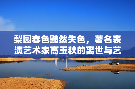 梨园春色黯然失色，著名表演艺术家高玉秋的离世与艺术长存