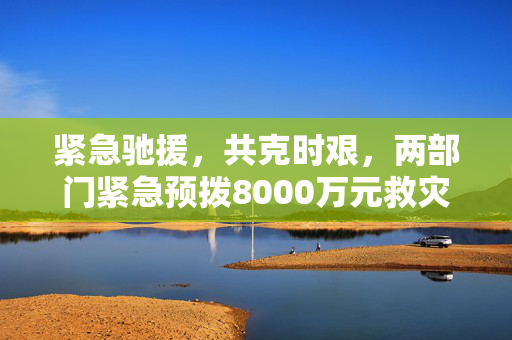 紧急驰援，共克时艰，两部门紧急预拨8000万元救灾资金助力灾区重建