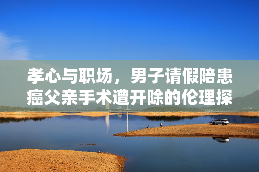 孝心与职场，男子请假陪患癌父亲手术遭开除的伦理探讨