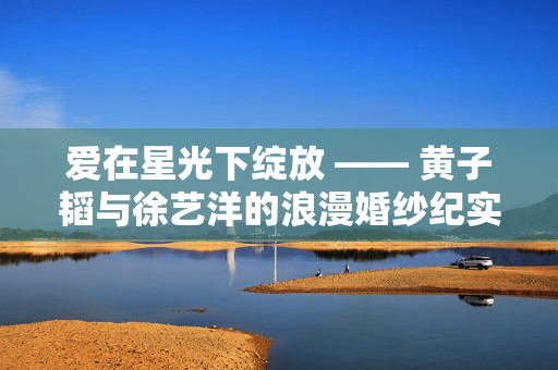 爱在星光下绽放 —— 黄子韬与徐艺洋的浪漫婚纱纪实
