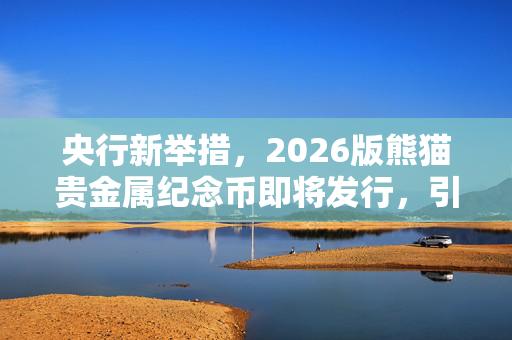 央行新举措，2026版熊猫贵金属纪念币即将发行，引领收藏新风尚