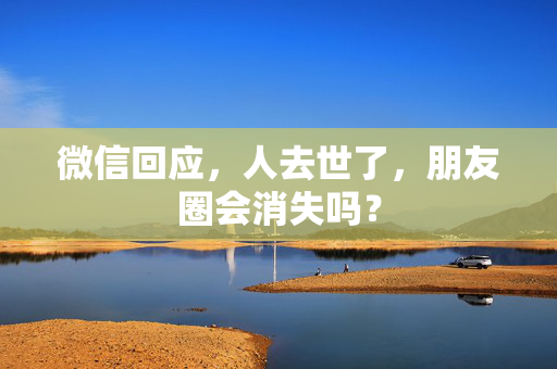 微信回应，人去世了，朋友圈会消失吗？
