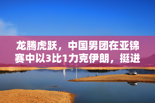 龙腾虎跃，中国男团在亚锦赛中以3比1力克伊朗，挺进四强——团结与技艺的胜利之舞
